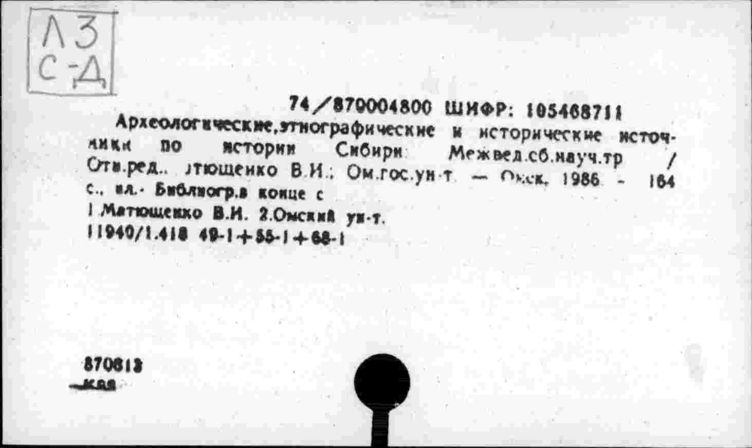 ﻿74/870004800 ШИФР: 10546871»
Ардееміогкческме.дтнографические м исторические источники по истории Сибири Меж вед сб.науч.тр	/
Огн.ред.. июшенко ВИ; Ом гос уи т — гчх-д, і Э&6 - ИМ с., «л- Библаогр.а конце с I Матюшенко В.И. 2.0мскн1 ун-т. I »»40/1.41« 44-I4-S5-I4-M-I
870в1»